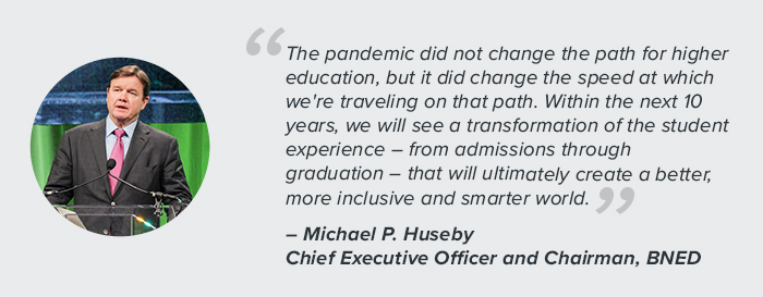 "The pandemic did not change the path for higher education, but it did change the speed at which we're traveling on that path. Within the next 10 years, we will see a transformation of the student experience – from admission through graduation – that will ultimately create a better, more inclusive and smarter world." - Michael P. Huseby, Chief Executive Officer and Chairman, BNED